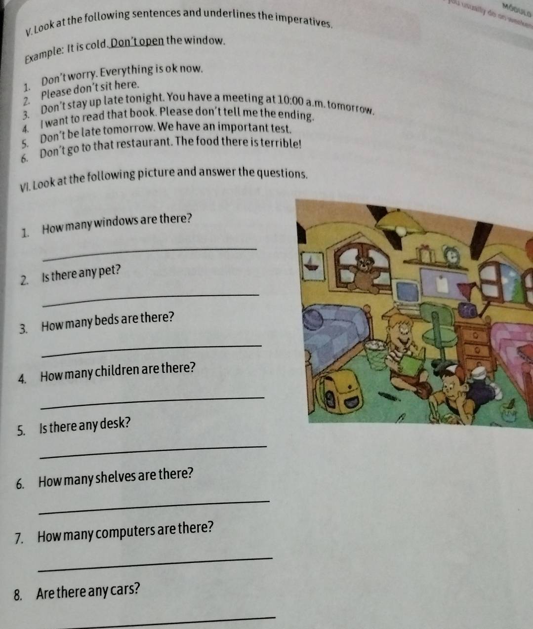 Módulo 
Jou usually do on weeker 
V. Look at the following sentences and underlines the imperatives. 
Example: It is cold. Don't open the window. 
1. Don't worry. Everything is ok now. 
2. Please don’t sit here. 
3. Don’t stay up late tonight. You have a meeting at 10:00 a.m. tomorrow. 
4. I want to read that book. Please don’t tell me the ending. 
5. Don’t be late tomorrow. We have an important test. 
6. Don't go to that restaurant. The food there is terrible! 
VI. Look at the following picture and answer the questions. 
1. How many windows are there? 
_ 
2. Is there any pet? 
_ 
3. How many beds are there? 
_ 
4. How many children are there? 
_ 
5. Is there any desk? 
_ 
6. How many shelves are there? 
_ 
7. How many computers are there? 
_ 
8. Are there any cars? 
_