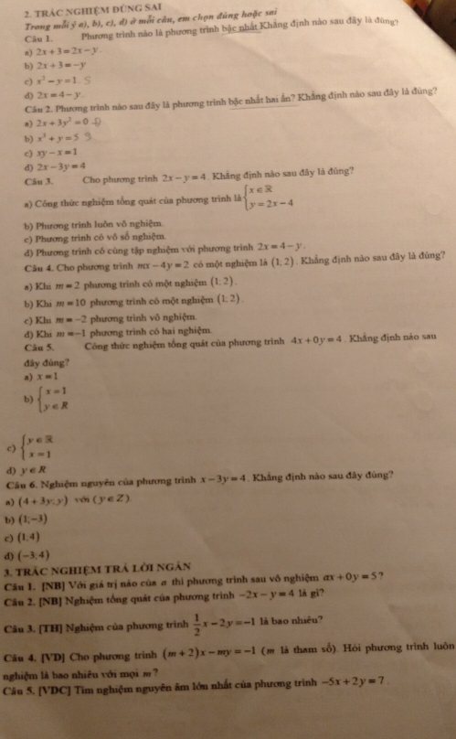 TRÁC NGHIỆM ĐÚNG SAI
Trong mỗi ỷ a), b), c), d) ở mỗi câu, em chọn đúng hoặc sai
Câu 1.  Phương trình nào là phương trình bậc nhất Khẳng định nào sau đây là đùng7
a) 2x+3=2x-y
b) 2x+3=-y
c) x^3-y=1.
d) 2x=4-y
Câu 2. Phương trình nào sau đây là phương trình bậc nhất hai ẫn? Khăng định nào sau đây là đùng?
n) 2x+3y^2=0-0
b) x^3+y=5
c) xy-x=1
d) 2x-3y=4
Câu 3. Cho phương trinh 2x-y=4. Khẳng định nào sau đây là đủng?
a) Công thức nghiệm tổng quát của phương trình là beginarrayl x∈ R y=2x-4endarray.
b) Phương trình luôn vô nghiệm
c) Phương trinh có vô số nghiệm.
d) Phương trình có cùng tập nghiệm với phương trình 2x=4-y
Câu 4. Cho phương trình mx-4y=2 có một nghiệm là (1,2). Khẳng định nào sau đây là đủng?
a) Khi m=2 phương trinh có một nghiệm (1:2).
b) Khi m=10 phương trình có một nghiệm (1;2).
c) Khi m=-2 phương trình vô nghiệm.
d) Khi m=-1 phương trình có hai nghiệm.
Câu 5. Công thức nghiệm tổng quát của phương trình 4x+0y=4. Khẳng định nào sau
đây đùng?
a) x=1
b) beginarrayl x=1 y∈ Rendarray.
c) beginarrayl y∈ R x=1endarray.
d) y∈ R
Câu 6. Nghiệm nguyên của phương trình x-3y=4. Khẳng định nào sau đây đùng?
a) (4+3y.y) với (y∈ Z)
b) (1,-3)
c) (1,4)
d) (-3,4)
3. tráC NGHIệM tRÁ lời ngản
Câu 1. [NB] Với giá trị não của σ thì phương trình sau vô nghiệm ax+0y=5 7
Câu 2. [NB] Nghiệm tổng quát của phương trình -2x-y=4 là gi?
Câu 3. [TH] Nghiệm của phương trình  1/2 x-2y=-1 là bao nhiêu?
Câu 4. [VD] Cho phương trình (m+2)x-my=-1 (m là tham số). Hỏi phương trình luôn
nghiệm là bao nhiêu với mọi m ?
Câu 5. [VDCJ Tìm nghiệm nguyên âm lớn nhất của phương trình -5x+2y=7