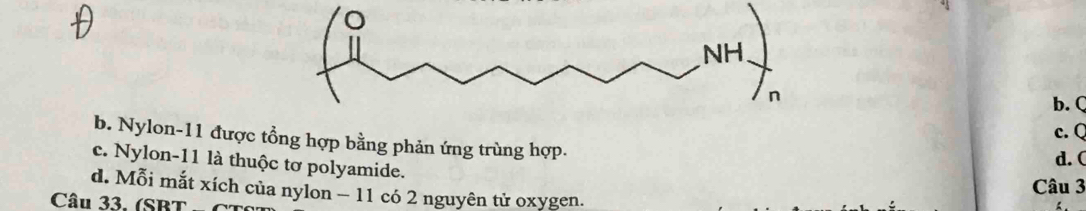 b. Q
c. Q
b. Nylon- 11 được tổng hợp bằng phản ứng trùng hợp.
c. Nylon -11 là thuộc tơ polyamide.
d. (
Câu 3
d. Mỗi mắt xích của nylon - 11 có 2 nguyên tử oxygen.
Câu 33. (SBT