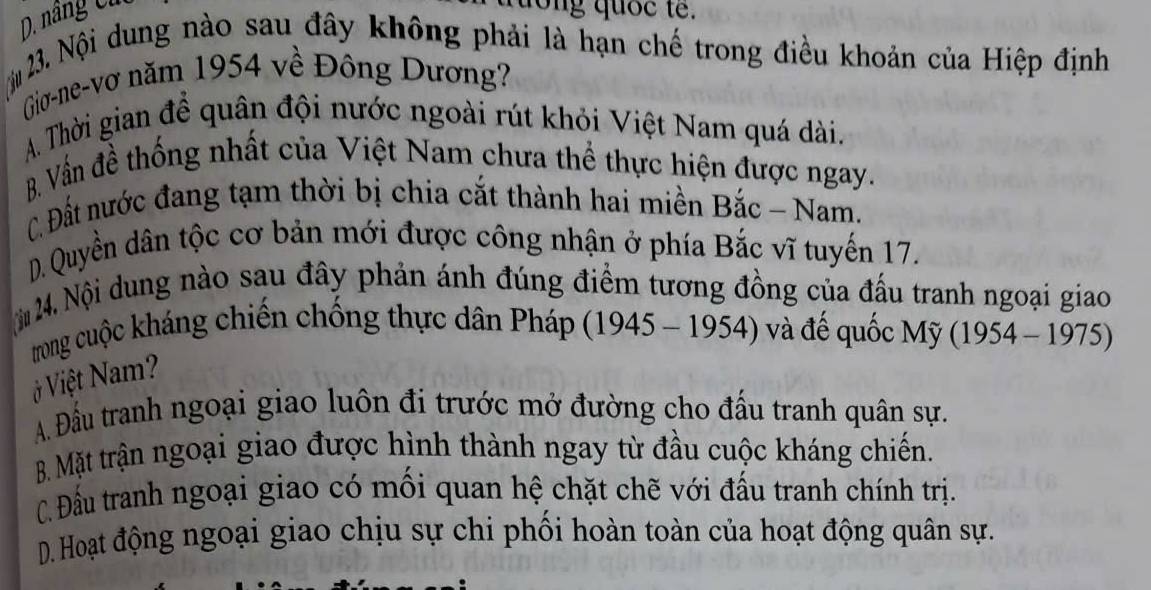 nâng Cử
dong quốc te .
N 3. Nội dung nào sau đây không phải là hạn chế trong điều khoản của Hiệp định
Gio-ne-vơ năm 1954 về Đông Dương?
A. Thời gian để quân đội nước ngoài rút khỏi Việt Nam quá dài.
B. Vẫn đề thống nhất của Việt Nam chưa thể thực hiện được ngay.
C. Đất nước đang tạm thời bị chia cắt thành hai miền Bắc - Nam.
D. Quyền dân tộc cơ bản mới được công nhận ở phía Bắc vĩ tuyến 17.
N 24. Nội dung nào sau đây phản ánh đúng điểm tương đồng của đấu tranh ngoại giao
trong cuộc kháng chiến chống thực dân Pháp (1945 - 1954) và đế quốc Mỹ (1954 - 1975)
V Việt Nam?
A. Đầu tranh ngoại giao luôn đi trước mở đường cho đấu tranh quân sự.
B. Mặt trận ngoại giao được hình thành ngay từ đầu cuộc kháng chiến.
C. Đầu tranh ngoại giao có mối quan hệ chặt chẽ với đấu tranh chính trị.
D. Hoạt động ngoại giao chịu sự chi phối hoàn toàn của hoạt động quân sự.