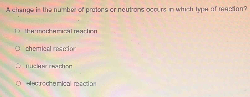 A change in the number of protons or neutrons occurs in which type of reaction?
thermochemical reaction
chemical reaction
nuclear reaction
electrochemical reaction