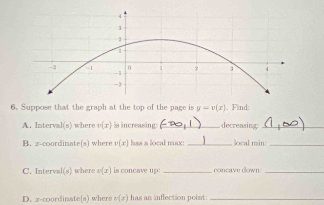 Suppose that the graph at the top of the page is y=v(x). Find: 
A. Interval (s) where v(x) is increasing: _decreasing:_ 
B. x-coordinate(s) where v(x) has a local max: _local min:_ 
C. Interv aI(s) where v(x) is concave up: _concave down:_ 
D. x-coordinate(s) where v(x) has an inflection point:_