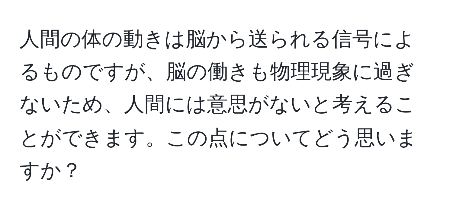 人間の体の動きは脳から送られる信号によるものですが、脳の働きも物理現象に過ぎないため、人間には意思がないと考えることができます。この点についてどう思いますか？