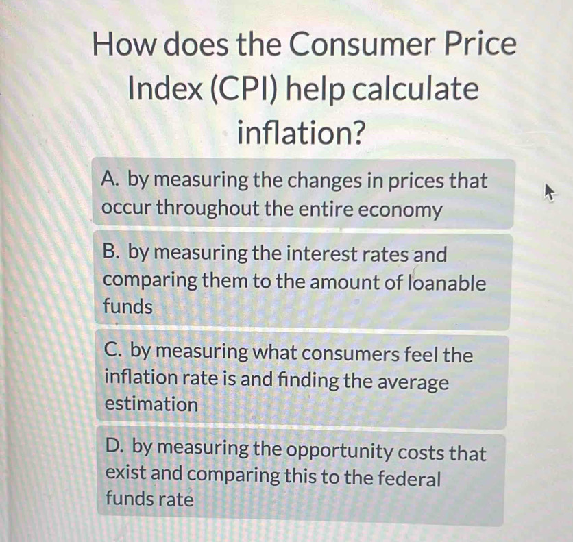 How does the Consumer Price
Index (CPI) help calculate
inflation?
A. by measuring the changes in prices that
occur throughout the entire economy
B. by measuring the interest rates and
comparing them to the amount of loanable
funds
C. by measuring what consumers feel the
inflation rate is and finding the average
estimation
D. by measuring the opportunity costs that
exist and comparing this to the federal
funds rate