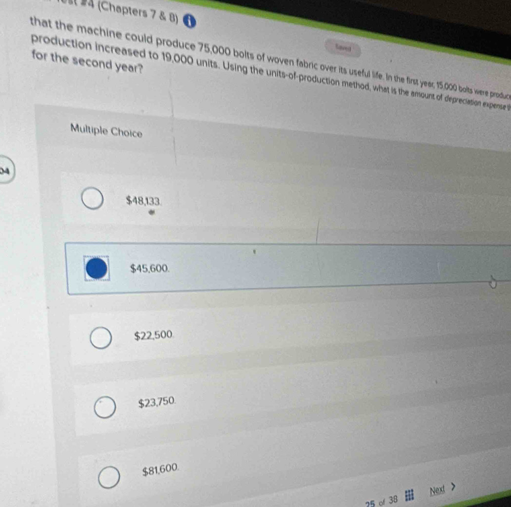 Us §4 (Chapters 7 & 8) 
Saved
that the machine could produce 75,000 bolts of woven fabric over its useful life. In the first year; 15,000 bolts were produd for the second year?
production increased to 19,000 units. Using the units-of-production method, what is the amount of depreciation expense 
Multiple Choice
04
$48,133.
$45,600.
$22,500
$23,750.
$81,600.
25 of 38 Next >