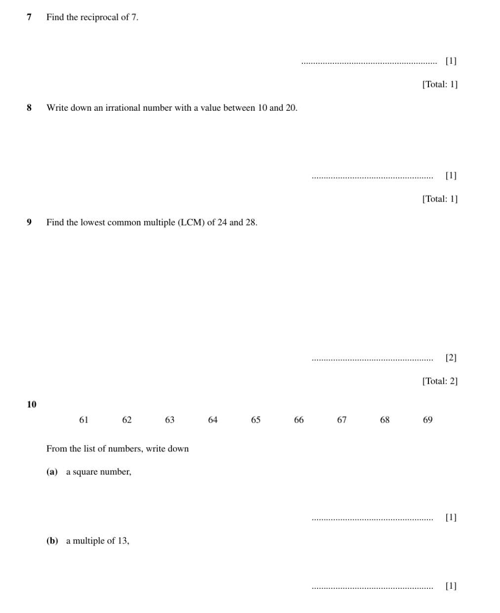 Find the reciprocal of 7. 
_[1] 
[Total: 1] 
8 Write down an irrational number with a value between 10 and 20. 
_[1] 
[Total: 1] 
9 Find the lowest common multiple (LCM) of 24 and 28. 
_[2] 
[Total: 2]
10
61 62 63 64 65 66 67 68 69
From the list of numbers, write down 
(a) a square number, 
_[1] 
(b) a multiple of 13, 
_[1]