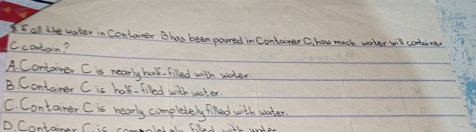 all the water in Container Bhas been poured in Container C, how much water will container
Ccontain?
A. Container C is nearly half-filled with water.
B. Container C is half-filled with water.
C. Container C is nearly completely filled with water.
D. Container C. is Fllal, il untor