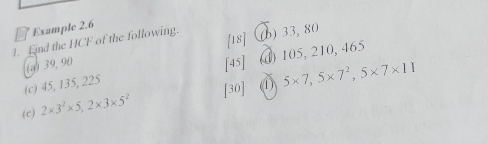 Example 2.6 
1. Eind the HCF of the following. 
[18] (b) 33, 80
(a) 39, 90 [45] 
(c) 45, 135, 225 @ 105, 210, 465
[30] ① 5* 7,5* 7^2, 5* 7* 11
(e) 2* 3^2* 5, 2* 3* 5^2