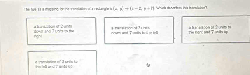 The rule as a mapping for the translation of a rectangle is (x,y)to (x-2,y+7). Which describes this translation?
a translation of 2 units a translation of 2 units a translation of 2 units to
down and 7 units to the
right down and 7 units to the left the right and 7 units up
a translation of 2 units to
the left and 7 units up