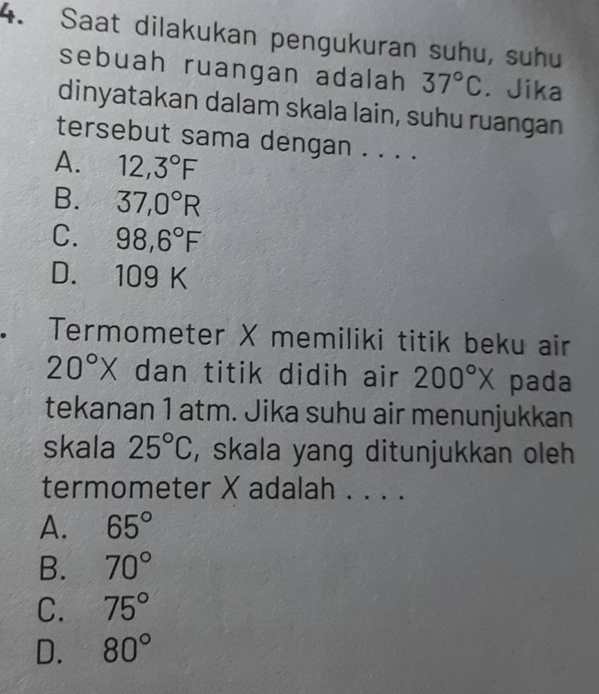 Saat dilakukan pengukuran suhu, suhu
sebuah ruangan adalah 37°C. Jika
dinyatakan dalam skala lain, suhu ruangan
tersebut sama dengan . . . .
A. 12,3°F
B. 37,0°R
C. 98,6°F
D. 109 K. Termometer X memiliki titik beku air
20°X dan titik didih air 200°X pada
tekanan 1 atm. Jika suhu air menunjukkan
skala 25°C , skala yang ditunjukkan oleh .
termometer X adalah . . . .
A. 65°
B. 70°
C. 75°
D. 80°