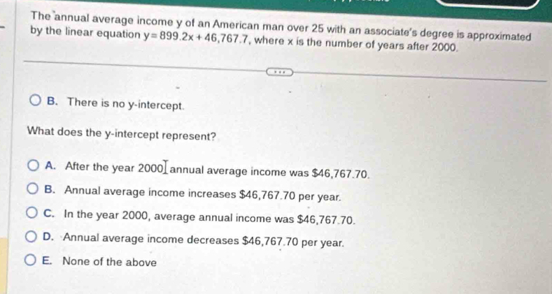 The annual average income y of an American man over 25 with an associate's degree is approximated
by the linear equation y=899.2x+46,767.7 , where x is the number of years after 2000.
B. There is no y-intercept.
What does the y-intercept represent?
A. After the year 2000 annual average income was $46,767.70.
B. Annual average income increases $46,767.70 per year.
C. In the year 2000, average annual income was $46,767.70.
D. Annual average income decreases $46,767.70 per year.
E. None of the above