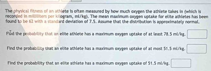 The physical fitness of an athlete is often measured by how much oxygen the athlete takes in (which is 
recorded in milliliters per kilogram, ml/kg). The mean maximum oxygen uptake for elite athletes has been 
found to be 62 with a standard deviation of 7.5. Assume that the distribution is approximately normal. 
Fiud the probability that an elite athlete has a maximum oxygen uptake of at least 78.5 ml/kg. □ 
Find the probability that an elite athlete has a maximum oxygen uptake of at most 51.5 ml/kg. □
Find the probability that an elite athlete has a maximum oxygen uptake of 51.5 ml/kg. □