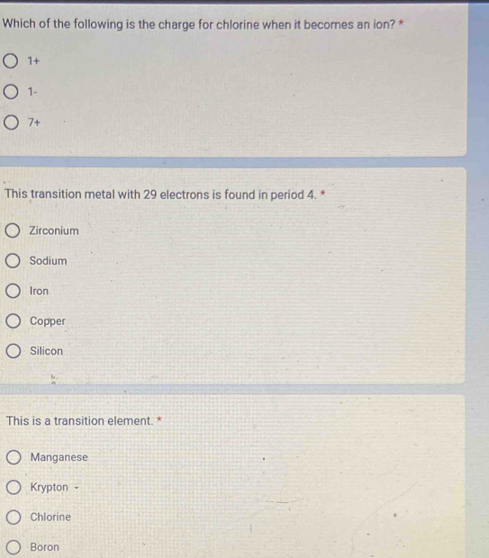 Which of the following is the charge for chlorine when it becomes an ion? *
1+
1-
7 +
This transition metal with 29 electrons is found in period 4. *
Zirconium
Sodium
Iron
Copper
Silicon
This is a transition element. *
Manganese
Krypton -
Chlorine
Boron