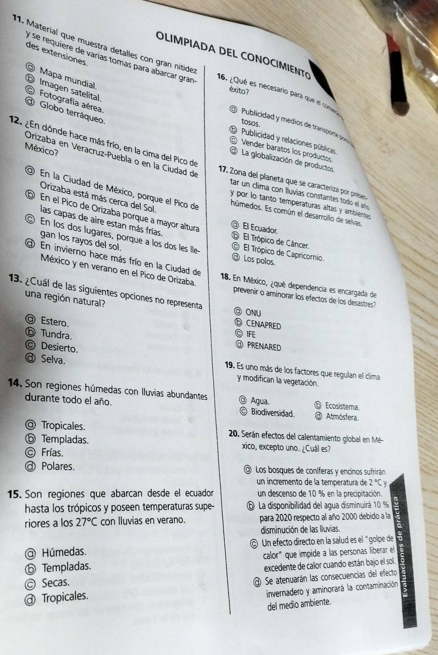 des extensiones
OLIMPIADA DEL CONOCIMIENTO
y se requiere de varias tomas para abarcar gran
11. Material que muestra detalles con gran nítider 16. ¿Qué es hecesario para que el come
@ Mapa mundial
⑤ Imagen satelital.
éxito?
Fotografía aérea.
O Globo terráqueo.
tosos.
Publicidad y medios de transporte p 
⑤ Publicidad y relaciones públicas
12. ¿En dónde hace más frío, en la cima del Pico de
México?
© Vender baratos los productos
Orizaba en Veracruz-Puebla o en la Ciudad de
La globalización de productos
17. Zona del planeta que se caracteriza por prese
tar un clima con lluvias constantes todo el añ
Orizaba está más cerca del Sol.
En la Ciudad de México, porque el Pico de húmedos. Es común el desarrollo de selvas,
y por lo tanto temperaturas altas y ambientes
⑤ En el Pico de Orizaba porque a mayor altura
las capas de aire estan más frías.
@ El Ecuador.
gan los rayos del sol.
。 En los dos lugares, porque a los dos les lle- © El Trópico de Capricornio.
⑥ El Trópico de Cáncer.
d En invierno hace más frío en la Ciudad de
@ Los polos.
México y en verano en el Pico de Orizaba.
18. En México, ¿qué dependencia es encargada de
13. ¿Cuál de las siguientes opciones no representa @ ONU
prevenir o aminorar los efectos de los desastres?
una región natural?
Estero.
⑥ CENAPRED
© IFE
ⓑ Tundra. @ PRENARED
@ Selva.
© Desierto. 19. Es uno más de los factores que regulan el clima
y modifican la vegetación.
14. Son regiones húmedas con lluvias abundantes @ Agua. ⑥ Ecosistema.
durante todo el año. © Biodiversidad. @ Atmósfera.
@ Tropicales.  20. Serán efectos del calentamiento global en Mé
ⓑ Templadas. xico, excepto uno. ¿Cuál es?
© Frías.
@ Polares. @ Los bosques de coníferas y encinos sufrirán
un incremento de la temperatura de 2°C
15. Son regiones que abarcan desde el ecuador un descenso de 10 % en la precipitación.
hasta los trópicos y poseen temperaturas supe- ⑤ La disponibilidad del agua disminuirá 10 %
riores a los 27°C con lluvias en verano. para 2020 respecto al año 2000 debido a la
disminución de las Iluvias.
@ Húmedas. © Un efecto directo en la salud es el “golpe de
ⓑ Templadas. calor" que impide a las personas liberar el
excedente de calor cuando están bajo el sol.
© Secas.
@ Tropicales. @ Se atenuarán las consecuencias del efecto
invernadero y aminorará la contaminación
del medio ambiente.