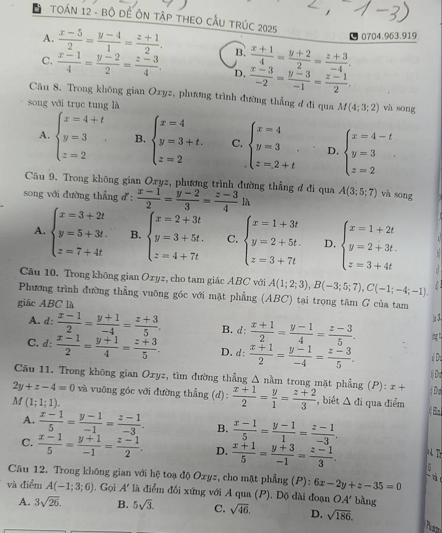 TOÁN 12 - Bộ ĐÊ ÔN TậP THEO CẤU TRÚC 2025
A.  (x-5)/2 = (y-4)/1 = (z+1)/2 .
← 0704.963.919
B.
C.  (x-1)/4 = (y-2)/2 = (z-3)/4 .  (x+1)/4 = (y+2)/2 = (z+3)/-4 .
D.  (x-3)/-2 = (y-3)/-1 = (z-1)/2 .
Câu 8. Trong không gian Oxyz, phương trình đường thẳng đ đi qua M(4;3;2) và sōng
song với trục tung là
A. beginarrayl x=4+t y=3 z=2endarray. B. beginarrayl x=4 y=3+t. z=2endarray. C. beginarrayl x=4 y=3 z=2+tendarray. D. beginarrayl x=4-t y=3 z=2endarray.
Câu 9. Trong không gian Oxyz, phương trình đường thẳng d đi qua A(3;5;7)
song với đường thẳng đ':  (x-1)/2 = (y-2)/3 = (z-3)/4 la và song
A. beginarrayl x=3+2t y=5+3t. z=7+4tendarray. B. beginarrayl x=2+3t y=3+5t. z=4+7tendarray. C. beginarrayl x=1+3t y=2+5t. z=3+7tendarray. D. beginarrayl x=1+2t y=2+3t. z=3+4tendarray.

Câu 10. Trong không gian Oxyz, cho tam giác ABC với A(1;2;3),B(-3;5;7),C(-1;-4;-1).
Phương trình đường thẳng vuông góc với mặt phẳng (ABC) tại trọng tâm G của tam
giác ABC là
A. d:  (x-1)/2 = (y+1)/-4 = (z+3)/5 . B. d:  (x+1)/2 = (y-1)/4 = (z-3)/5 .
1 3.
ig t.
C. d:  (x-1)/2 = (y+1)/4 = (z+3)/5 . D. d:  (x+1)/2 = (y-1)/-4 = (z-3)/5 .

i) Đư
Câu 11. Trong không gian Oxyz, tìm đường thẳng Δ nằm trong mặt phẳng (P): x+
2y+z-4=0 và vuông góc với đường thẳng (d):  (x+1)/2 = y/1 = (z+2)/3  Dư
M(1;1;1). , biết △ di qua điểm () Hìni
A.  (x-1)/5 = (y-1)/-1 = (z-1)/-3 . B.  (x-1)/5 = (y-1)/1 = (z-1)/-3 .
C.  (x-1)/5 = (y+1)/-1 = (z-1)/2 .  (x+1)/5 = (y+3)/-1 = (z-1)/3 .
D.
Câu 12. Trong không gian với hệ toạ độ Oxyz, cho mặt phẳng (P): 6x-2y+z-35=0
và (
và điểm A(-1;3;6). Gọi A' là điểm đối xứng với A qua (P). Dộ dài đoạn OA' bằng
A. 3sqrt(26). B. 5sqrt(3).
C. sqrt(46).
D. sqrt(186).
Phươh