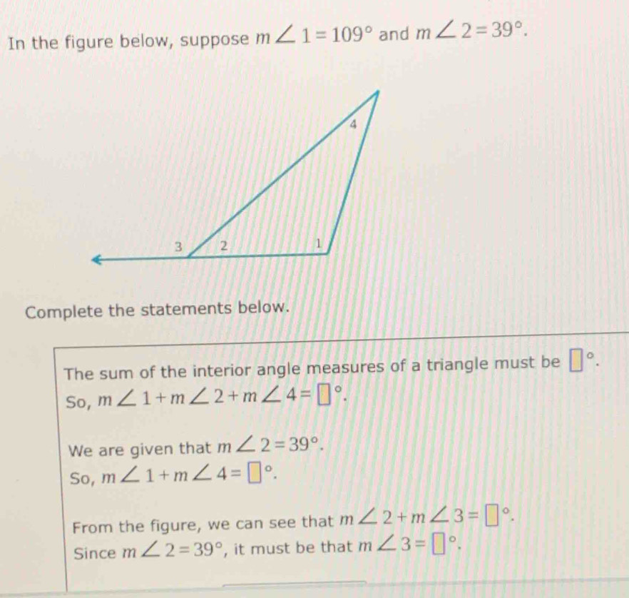 In the figure below, suppose m∠ 1=109° and m∠ 2=39°. 
Complete the statements below.
The sum of the interior angle measures of a triangle must be □°.
So, m∠ 1+m∠ 2+m∠ 4=□°.
We are given that m∠ 2=39°.
So, m∠ 1+m∠ 4=□°.
From the figure, we can see that m∠ 2+m∠ 3=□°.
Since m∠ 2=39° , it must be that m∠ 3=□°.