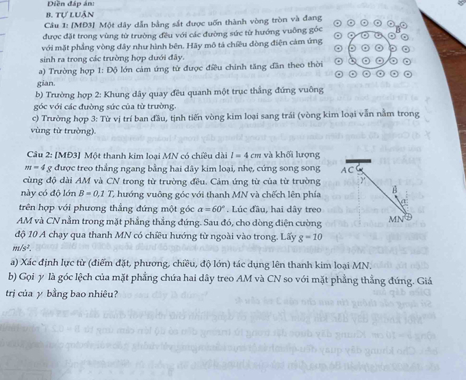 Điền đáp án:
b. tự luận
Câu 1: [MĐ3] Một dây dẫn bằng sắt được uốn thành vòng tròn và đang
được đặt trong vùng từ trường đều với các đường sức từ hướng vuông góc
với mặt phẳng vòng dây như hình bên. Hãy mô tả chiều dòng điện cảm ứng
sinh ra trong các trường hợp dưới đây.
a) Trường hợp 1: Độ lớn cảm ứng từ được điều chinh tăng dần theo thời
gian.
b) Trường hợp 2: Khung dây quay đều quanh một trục thẳng đứng vuông
góc với các đường sức của từ trường.
c) Trường hợp 3: Từ vị trí ban đầu, tịnh tiến vòng kim loại sang trái (vòng kim loại vẫn nằm trong
vùng từ trường).
Câu 2: [MĐ3] Một thanh kim loại MN có chiều dài l=4cm và khối lượng
m=4g được treo thẳng ngang bằng hai dây kim loại, nhẹ, cứng song song A C
cùng độ dài AM và CN trong từ trường đều. Cảm ứng từ của từ trường
này có độ lớn B=0,1T C hướng vuông góc với thanh MN và chếch lên phía
B
a
trên hợp với phương thẳng đứng một góc alpha =60°. Lúc đầu, hai dây treo
AM và CN nằm trong mặt phẳng thẳng đứng. Sau đó, cho dòng điện cường MN
độ 10 A chạy qua thanh MN có chiều hướng từ ngoài vào trong. Lấy g=10
m/s^2.
a) Xác định lực từ (điểm đặt, phương, chiều, độ lớn) tác dụng lên thanh kim loại MN.
b) Gọi y là góc lệch của mặt phẳng chứa hai dây treo AM và CN so với mặt phẳng thẳng đứng. Giá
trị của y bằng bao nhiêu?