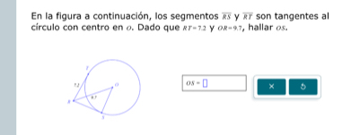 En la figura a continuación, los segmentos overline RS Y overline RT son tangentes al 
círculo con centro en o. Dado que RT=7.2 Y OR=9.7 , hallar os.
OS=□ × 5