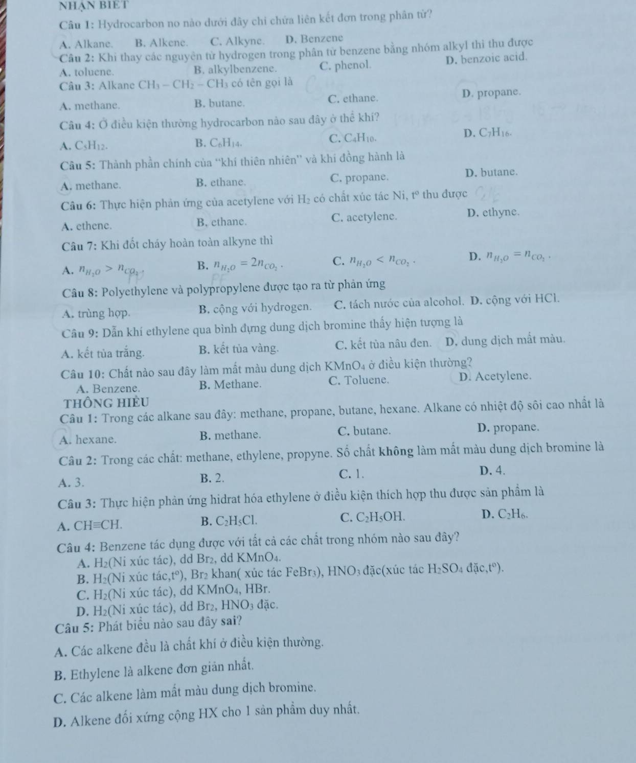 NHẠN BIET
Câu 1: Hydrocarbon no nào dưới đây chi chứa liên kết đơn trong phân từ?
A. Alkane. B. Alkene. C. Alkyne. D. Benzene
Câu 2: Khi thay các nguyên từ hydrogen trong phân tử benzene bằng nhóm alkyl thì thu được
A. toluene. B. alkylbenzene. C. phenol. D. benzoic acid.
Câu 3: Alkane CH_3-CH_2-CH_3 có tên gọi là
A. methane. B. butane. C. ethane. D. propane.
Câu 4: Ở điều kiện thường hydrocarbon nảo sau dây ở thể khí?
D. C_7H_1
A. C_5H_12. B. C_6H_14.
C. C_4H_10.
Câu 5: Thành phần chính của “khí thiên nhiên” và khí đồng hành là
A. methane. B. ethane. C. propane.
D. butane.
Câu 6: Thực hiện phản ứng của acetylene với H_2 có chất xúc tác Ni t° thu được
A. ethene. B. ethane. C. acetylene.
D. ethyne.
Câu 7: Khi đốt cháy hoàn toàn alkyne thì
A. n_H_2O>n_CO_2- B. n_H_2O=2n_CO_2. C. n_H_2O D. n_H_2O=n_CO_2.
Câu 8: Polyethylene và polypropylene được tạo ra từ phản ứng
A. trùng hợp. B. cộng với hydrogen. C. tách nước của alcohol. D. cộng với HCl.
Câu 9: Dẫn khí ethylene qua bình đựng dung dịch bromine thấy hiện tượng là
A. kết tùa trắng. B. kết tủa vàng. C. kết tùa nâu đen. D. dung dịch mầt màu.
Câu 10: Chất nào sau đây làm mất màu dung dịch KMn O_4 ở điều kiện thường?
A. Benzene. B. Methane. C. Toluene. D. Acetylene.
thÔnG HIÈU
Câu 1: Trong các alkane sau đây: methane, propane, butane, hexane. Alkane có nhiệt độ sôi cao nhất là
A. hexane. B. methane. C. butane. D. propane.
Câu 2: Trong các chất: methane, ethylene, propyne. Số chất không làm mất màu dung dịch bromine là
A. 3. B. 2.
C. 1. D. 4.
Câu 3: Thực hiện phản ứng hidrat hóa ethylene ở điều kiện thích hợp thu được sản phẩm là
C. C_2H_5OH. C_2H_6.
A. CHequiv CH.
B. C_2H_5Cl.
D.
Câu 4: Benzene tác dụng được với tất cả các chất trong nhóm nào sau đây?
A. H_2 (Ni xúc tác), dd Br₂, dd KMnO₄,
B. H_2(Ni xúc tác ,t^o) Br_2 khan( xúc tác 1 FeBr_3),HNO_3 đặc(xúc tác H_2SO_4dac,t°).
C. H_2(Ni xúc tác), dd KMnO_4,HBr.
D. H_2(Ni xúc tác), dd Br_2,HNO_3dac.
Câu 5: Phát biểu nào sau đây sai?
A. Các alkene đều là chất khí ở điều kiện thường.
B. Ethylene là alkene đơn giản nhất.
C. Các alkene làm mất màu dung dịch bromine.
D. Alkene đối xứng cộng HX cho 1 sản phẩm duy nhất.