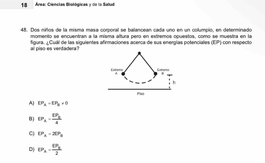 18 Área: Ciencias Biológicas y de la Salud
48. Dos niños de la misma masa corporal se balancean cada uno en un columpio, en determinado
momento se encuentran a la misma altura pero en extremos opuestos, como se muestra en la
figura. ¿Cuál de las siguientes afirmaciones acerca de sus energías potenciales (EP) con respecto
al piso es verdadera?
A) EP_A=EP_B!= 0
B) EP_A=frac EP_B4
C) EP_A=2EP_B
D) EP_A=frac EP_B2