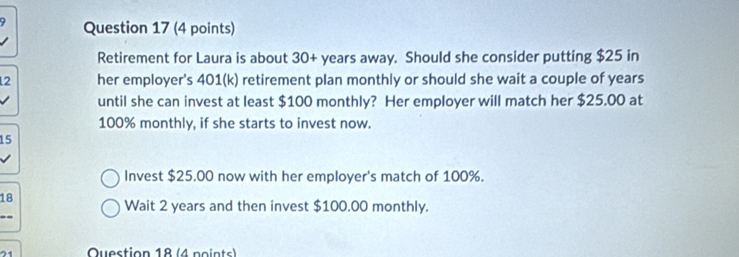 Retirement for Laura is about 30+ years away. Should she consider putting $25 in 
12 her employer's 401 (k) retirement plan monthly or should she wait a couple of years
until she can invest at least $100 monthly? Her employer will match her $25.00 at
100% monthly, if she starts to invest now.
15
Invest $25.00 now with her employer's match of 100%. 
18 
Wait 2 years and then invest $100.00 monthly. 
71 
Question 18 (4 points)