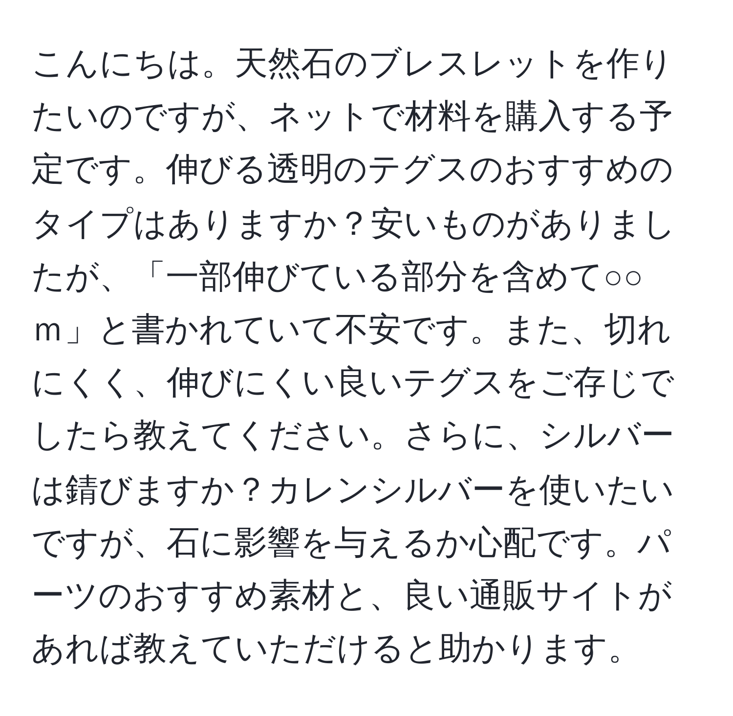 こんにちは。天然石のブレスレットを作りたいのですが、ネットで材料を購入する予定です。伸びる透明のテグスのおすすめのタイプはありますか？安いものがありましたが、「一部伸びている部分を含めて○○ｍ」と書かれていて不安です。また、切れにくく、伸びにくい良いテグスをご存じでしたら教えてください。さらに、シルバーは錆びますか？カレンシルバーを使いたいですが、石に影響を与えるか心配です。パーツのおすすめ素材と、良い通販サイトがあれば教えていただけると助かります。