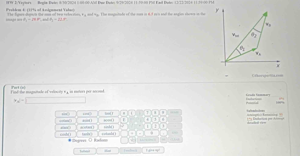 HW 2:1 Vectors Begin Date: 8/30/2024 1 0 0:00 AM Due Date: 9/29/2024 11:59 :00 PM End Date: 12/22/2024 11:59:00 PM
Problem 4: (11% of Assignment Value) 
The figure depicts the sum of two velocities v_A and v_B. The magnitude of the sum is 6.5 m/s and the angles shown in the
image are θ _1=29.9° , and θ _2=22.5°.
Otheexpertta.com
Part (a)
Find the magnitude of velocity v_A in meters per second.
Grade Summary
|v_A|=□
Deductions 0%
Potential 100%
sin() cos() tan()' π ( 7 8 9 HOM Submissions
cotan() asin() acos() E 4 5 6 Attempt(s) Remaining: 95
1% Deduction per Attempt
detailed view
atan() acotan() sinh()  1 2 3 →
cosh() tanh() cotanh() + 0 END
Degrees ○ Radians √O BACKSPACE my C EAR
Submit Hint Fendbuc k I give up