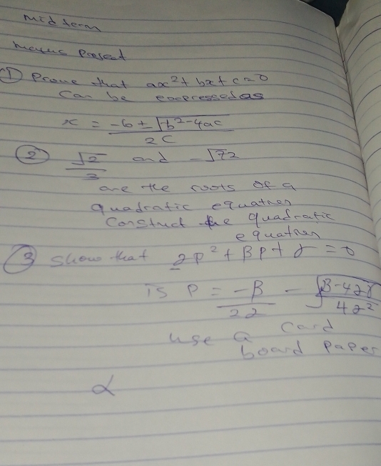 mid serm 
metus presect 
D Prone that ax^2+bx+c=0
Can be exepressedas
x= (-b± sqrt(b^2-4ac))/2c 
②  sqrt(2)/3  and -sqrt(72)
ae the roots of a 
quadrafic equatron 
Constuct the quadratic 
③ show that 2p^2+beta p+sigma =0 e quatmen 
is P= (-beta )/22 - (beta -42gamma )/422 
use a Card 
boad Paper 
d