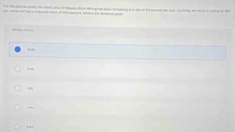 For the past six years, the stock price of Slippery Rock Mining has been increasing at a rate of 9.9 percent per year. Currently, the stock is seiling for $S1
per share and has a required return of 10.9 percent. What is the dividend yield?
Muttore Choice
10.9ns
9.9%
109%
4.7%
6.5%