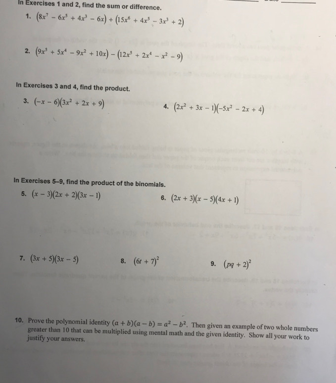 In Exercises 1 and 2, find the sum or difference. 
1. (8x^7-6x^5+4x^3-6x)+(15x^6+4x^5-3x^3+2)
2, (9x^5+5x^4-9x^2+10x)-(12x^5+2x^4-x^2-9)
In Exercises 3 and 4, find the product. 
3. (-x-6)(3x^2+2x+9)
4. (2x^2+3x-1)(-5x^2-2x+4)
In Exercises 5-9, find the product of the binomials. 
5. (x-3)(2x+2)(3x-1)
6. (2x+3)(x-5)(4x+1)
7. (3x+5)(3x-5) 8. (6t+7)^2 9. (pq+2)^2
10. Prove the polynomial identity (a+b)(a-b)=a^2-b^2. Then given an example of two whole numbers 
greater than 10 that can be multiplied using mental math and the given identity. Show all your work to 
justify your answers.