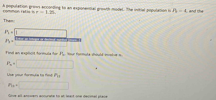 A population grows according to an exponential growth model. The initial population is P_0=4 , and the 
common ratio is r=1.25. 
Then:
P_1=□
P_2= □ integer or decimal number [more..] 1* 1* _ =_ 
Find an explicit formula for P_n. Your formula should involve n.
P_n=□
Use your formula to find P_12
P_12=□
Give all answers accurate to at least one decimal place