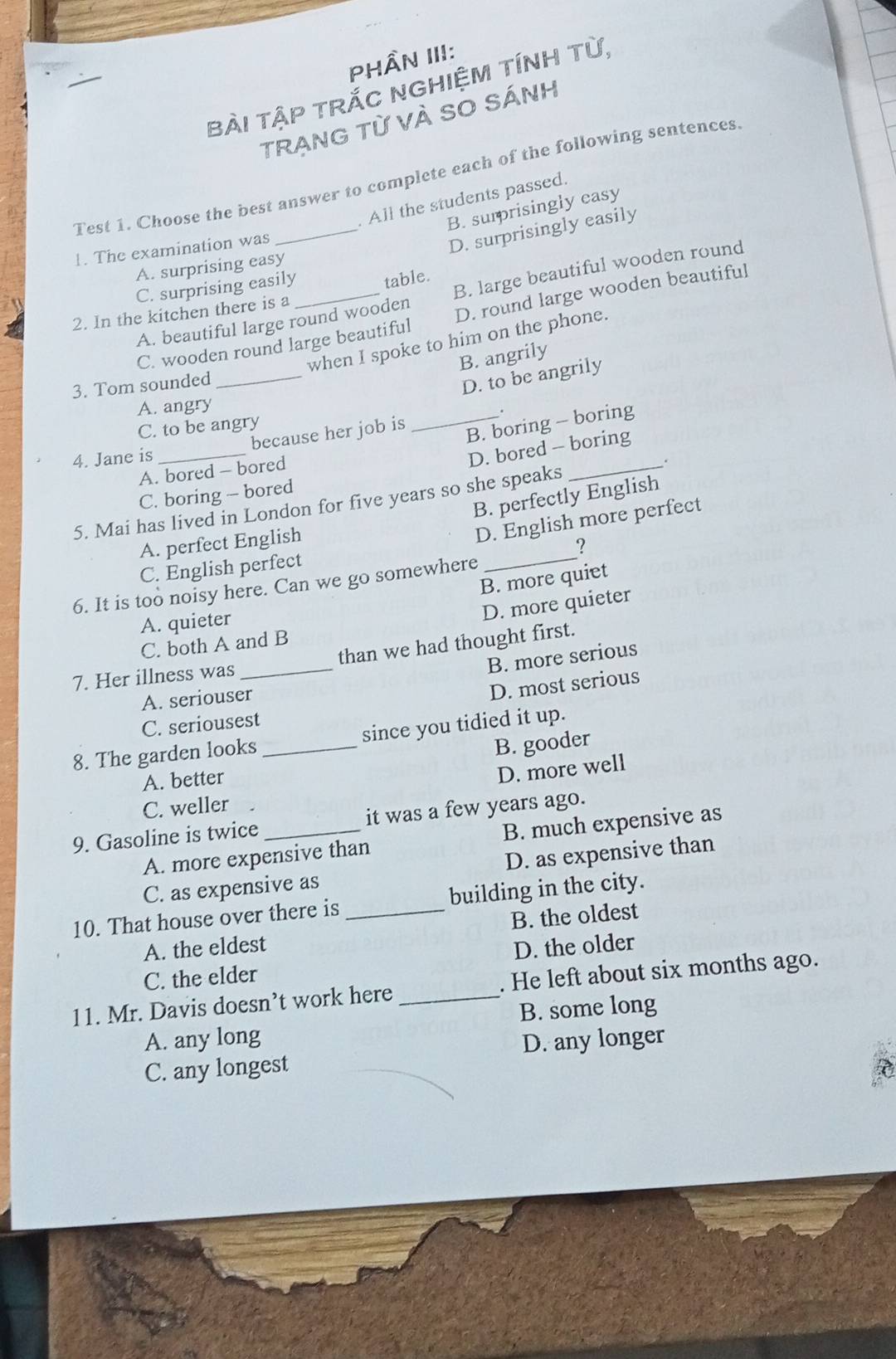 PHÂN III:
BẢI TậP TRắC NGHIỆM TÍNH Từ,
TRẠNG Từ VÀ SO SÁnh
Test 1. Choose the best answer to complete each of the following sentences
. All the students passed.
B. surprisingly easy
1. The examination was
D. surprisingly easily
A. surprising easy
C. surprising easily_ table.
A. beautiful large round wooden B. large beautiful wooden round
2. In the kitchen there is a
_
C. wooden round large beautiful D. round large wooden beautiful
when I spoke to him on the phone.
B. angrily
3. Tom sounded
D. to be angrily
A. angry
C. to be angry
_
B. boring - boring
because her job is _.
4. Jane is
A. bored - bored
D. bored -- boring
_, .
C. boring - bored
B. perfectly English
5. Mai has lived in London for five years so she speaks
_
A. perfect English
D. English more perfect
?
C. English perfect
B. more quiet
6. It is too noisy here. Can we go somewhere
A. quieter
D. more quieter
C. both A and B
7. Her illness was _than we had thought first.
B. more serious
A. seriouser
D. most serious
C. seriousest
8. The garden looks _since you tidied it up.
B. gooder
A. better
D. more well
C. weller
9. Gasoline is twice _it was a few years ago.
A. more expensive than B. much expensive as
C. as expensive as D. as expensive than
10. That house over there is _building in the city.
A. the eldest B. the oldest
C. the elder D. the older
11. Mr. Davis doesn’t work here _. He left about six months ago.
B. some long
A. any long
C. any longest D. any longer