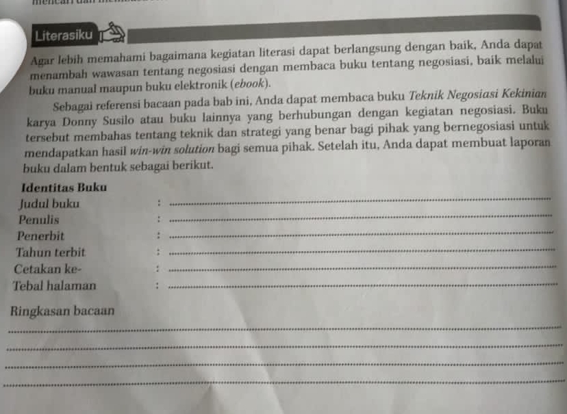 Literasiku 
Agar lebih memahami bagaimana kegiatan literasi dapat berlangsung dengan baik, Anda dapat 
menambah wawasan tentang negosiasi dengan membaca buku tentang negosiasi, baík melalui 
buku manual maupun buku elektronik (ebook). 
Sebagai referensi bacaan pada bab ini, Anda dapat membaca buku Teknik Negosiasi Kekinian 
karya Donny Susilo atau buku lainnya yang berhubungan dengan kegiatan negosiasi. Buku 
tersebut membahas tentang teknik dan strategi yang benar bagi pihak yang bernegosiasi untuk 
mendapatkan hasil win-win solution bagi semua pihak. Setelah itu, Anda dapat membuat laporan 
buku dalam bentuk sebagai berikut. 
_ 
Identitas Buku 
_ 
Judul buku : 
_ 
Penulis : 
Penerbit : 
Tahun terbit : 
_ 
Cetakan ke- : 
_ 
Tebal halaman :_ 
Ringkasan bacaan 
_ 
_ 
_ 
_