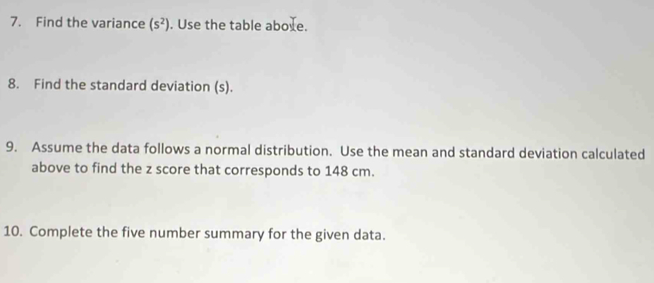 Find the variance (s^2). Use the table aboxe. 
8. Find the standard deviation (s). 
9. Assume the data follows a normal distribution. Use the mean and standard deviation calculated 
above to find the z score that corresponds to 148 cm. 
10. Complete the five number summary for the given data.