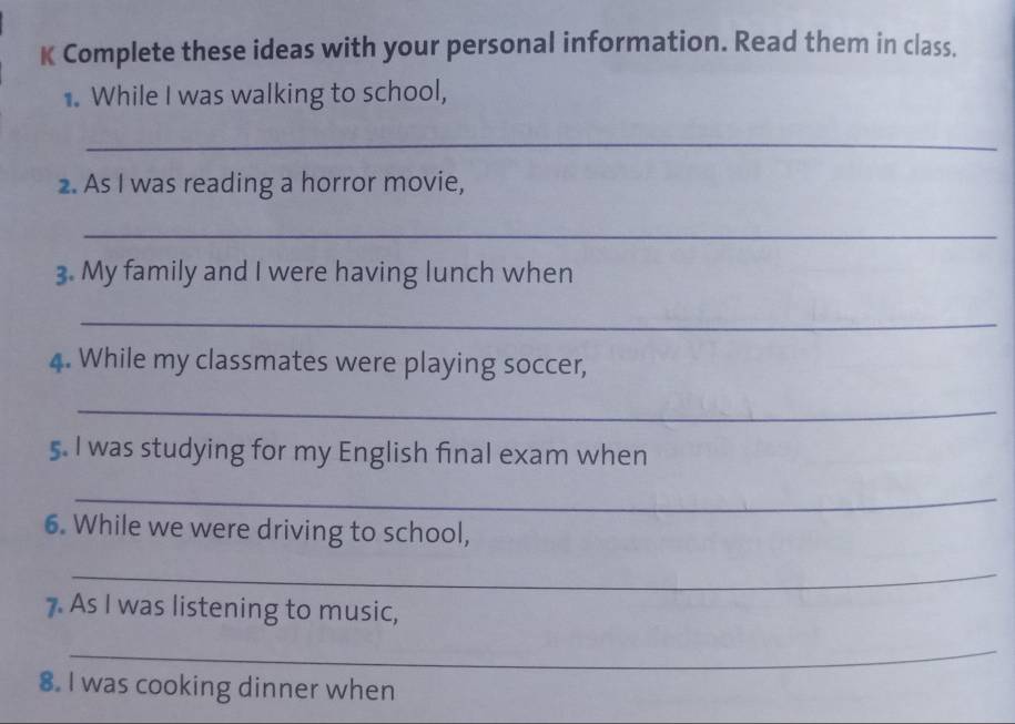 Complete these ideas with your personal information. Read them in class. 
. While I was walking to school, 
_ 
2. As I was reading a horror movie, 
_ 
3. My family and I were having lunch when 
_ 
4. While my classmates were playing soccer, 
_ 
5. I was studying for my English final exam when 
_ 
6. While we were driving to school, 
_ 
7 As I was listening to music, 
_ 
8. I was cooking dinner when