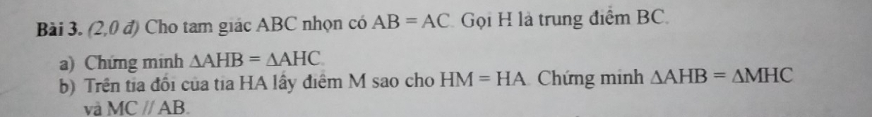 (2,0 đ) Cho tam giác ABC nhọn có AB=AC Gọi H là trung điểm BC. 
a) Chứng minh △ AHB=△ AHC
b) Trên tia đổi của tia HA lấy điểm M sao cho HM=HA Chứng minh △ AHB=△ MHC
và MCparallel AB.