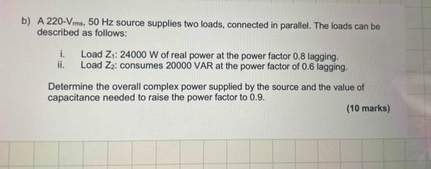 A 220-Vms, 50 Hz source supplies two loads, connected in parallel. The loads can be 
described as follows: 
i. Load Z_1 : 24000 W of real power at the power factor 0.8 lagging. 
ii. Load Z_2 : consumes 20000 VAR at the power factor of 0.6 lagging. 
Determine the overall complex power supplied by the source and the value of 
capacitance needed to raise the power factor to 0.9. 
(10 marks)