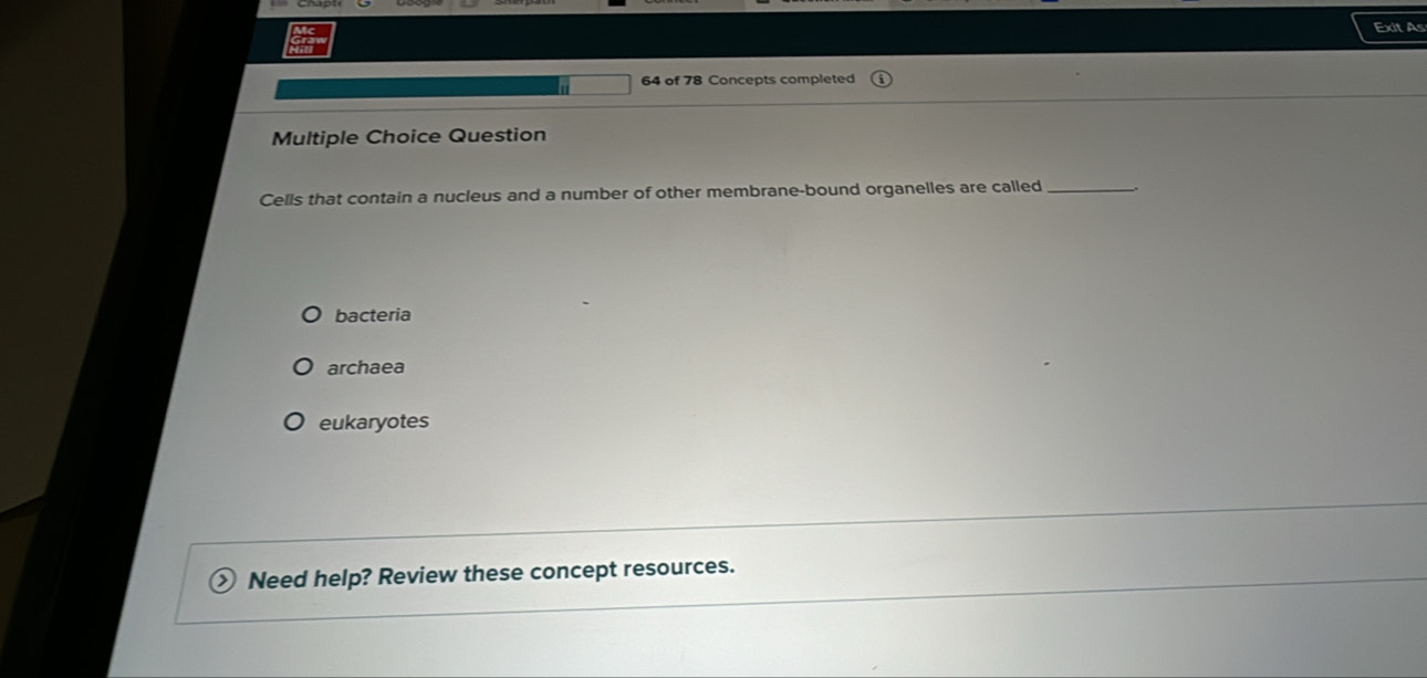 Exit As
64 of 78 Concepts completed
Multiple Choice Question
Cells that contain a nucleus and a number of other membrane-bound organelles are called_
bacteria
archaea
eukaryotes
Need help? Review these concept resources.