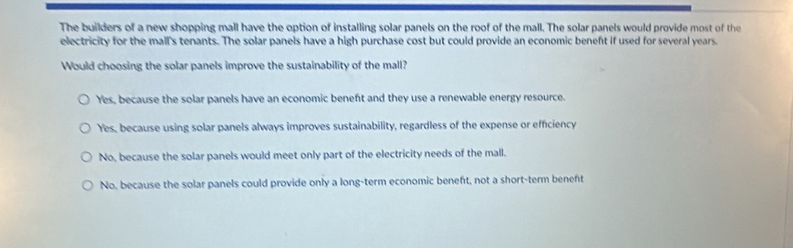 The builders of a new shopping mall have the option of installing solar panels on the roof of the mall. The solar panels would provide most of the
electricity for the mall's tenants. The solar panels have a high purchase cost but could provide an economic benefit if used for several years.
Would choosing the solar panels improve the sustainability of the mall?
Yes, because the solar panels have an economic beneft and they use a renewable energy resource.
Yes, because using solar panels always improves sustainability, regardless of the expense or efficiency
No, because the solar panels would meet only part of the electricity needs of the mall.
No, because the solar panels could provide only a long-term economic beneft, not a short-term beneft