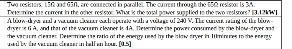 Two resistors, 15Ω and 65Ω, are connected in parallel. The current through the 65Ω resistor is 3A. 
Determine the current in the other resistor. What is the total power supplied to the two resistors? [3.12kW] 
A blow-dryer and a vacuum cleaner each operate with a voltage of 240 V. The current rating of the blow- 
dryer is 6 A, and that of the vacuum cleaner is 4A. Determine the power consumed by the blow-dryer and 
the vacuum cleaner. Determine the ratio of the energy used by the blow dryer in 10minutes to the energy 
used by the vacuum cleaner in half an hour. [0.5]