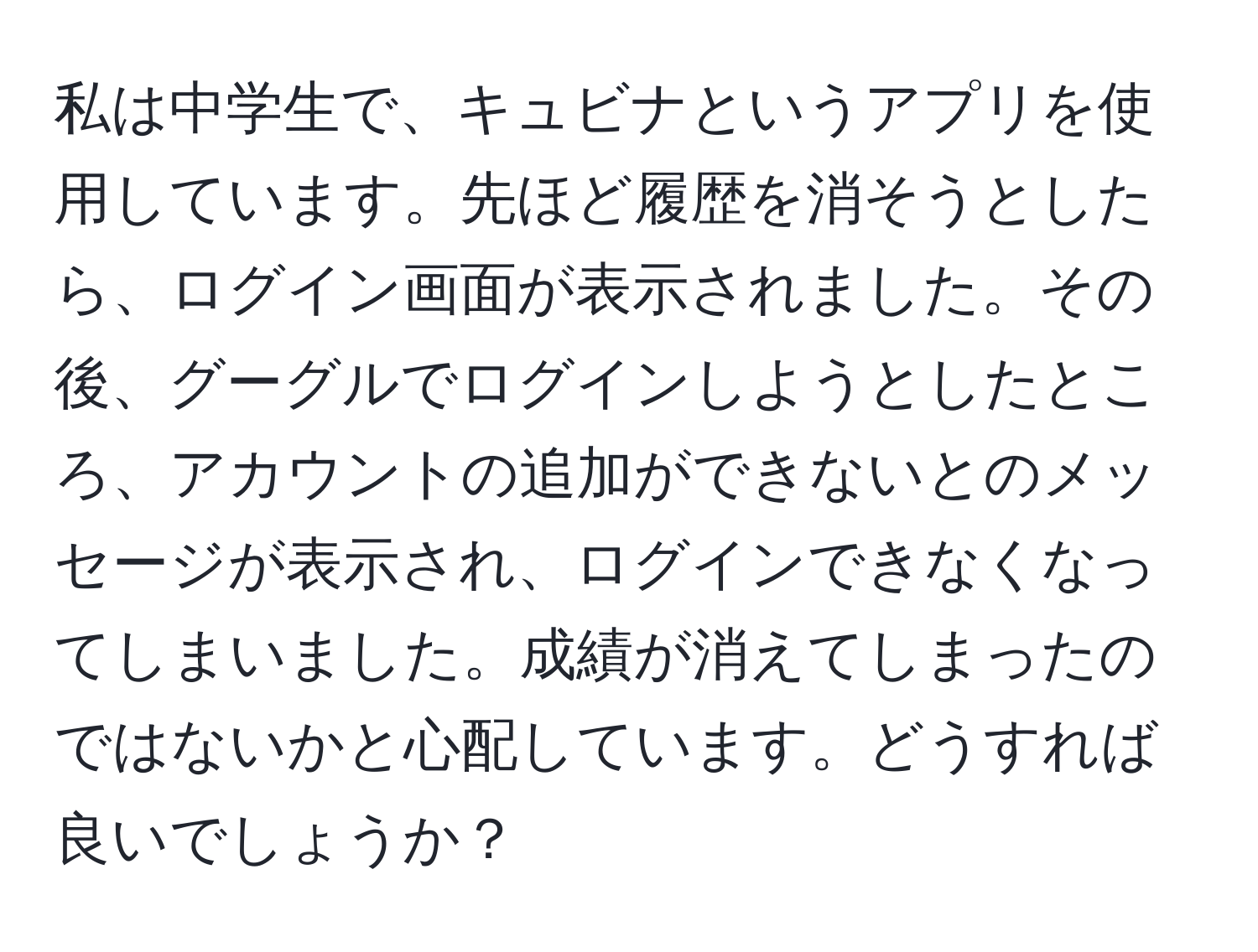 私は中学生で、キュビナというアプリを使用しています。先ほど履歴を消そうとしたら、ログイン画面が表示されました。その後、グーグルでログインしようとしたところ、アカウントの追加ができないとのメッセージが表示され、ログインできなくなってしまいました。成績が消えてしまったのではないかと心配しています。どうすれば良いでしょうか？