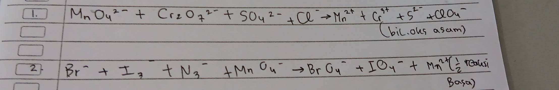 MnO_4^2-+Cr_2O_7^((2-)+SO_4)^2-+Cl^-to Mn^(2+)+Cr^(3+)+S^(2-)+ClO_4^-
(bil. ous asam) 
2 Br^-+I_3+N_3^(-+MnO^-)_4to BrO_4^-+IO_4^(-+Mn^2+)( 1/2 reousi
Basa)