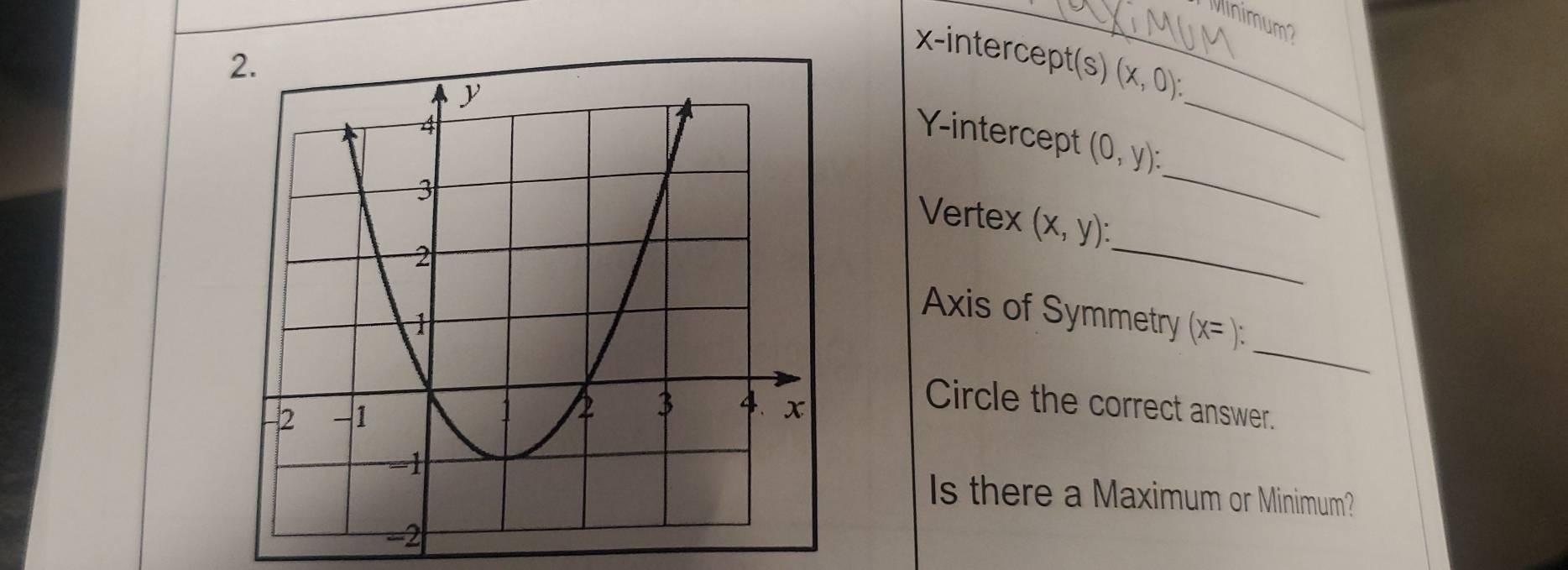 Minimum 
x-intercept(s) (x,0) : 
_ 
Y-intercept (0,y) : 
_ 
_ 
_ 
Vertex (x,y) : 
_ 
Axis of Symmetry (x=) : 
Circle the correct answer. 
Is there a Maximum or Minimum?