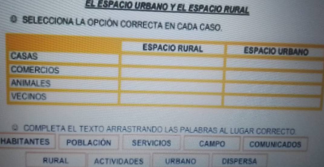 El éspacio urbano y el espacio rural
SELECCIÓNA LA OPCIÓN CORRECTA EN CADA CASO.
COMPLETA EL TEXTO ARRASTRANDO LAS PALABRAS AL LUGAR CORRECTO.
HABITANTES POBLACIÓN SERVICIOS CAMPO COMUNICADOS
RURAL ACTIVIDADES URBANO DISPERSA