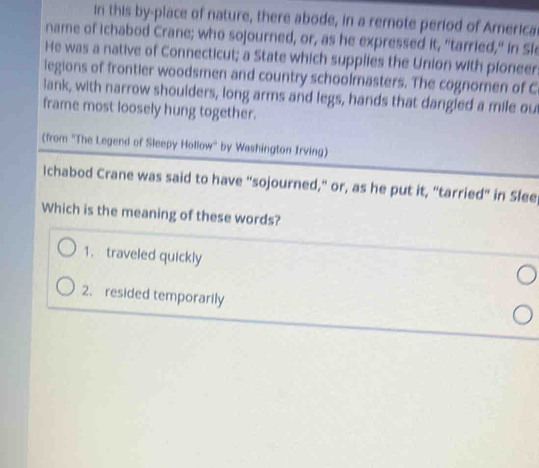 in this by-place of nature, there abode, in a remote period of America
name of Ichabod Crane; who sojourned, or, as he expressed it, "tarried," in Sl
He was a native of Connecticut; a State which supplies the Union with pioneer
legions of frontier woodsmen and country schoolmasters. The cognomen of C
lank, with narrow shoulders, long arms and legs, hands that dangled a mile ou
frame most loosely hung together.
(from 'The Legend of Sleepy Hollow" by Washington Irving)
Ichabod Crane was said to have “sojourned," or, as he put it, "tarried" in Slee
Which is the meaning of these words?
1. traveled quickly
2. resided temporarily