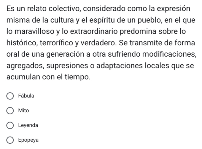 Es un relato colectivo, considerado como la expresión
misma de la cultura y el espíritu de un pueblo, en el que
lo maravilloso y lo extraordinario predomina sobre lo
histórico, terrorífico y verdadero. Se transmite de forma
oral de una generación a otra sufriendo modificaciones,
agregados, supresiones o adaptaciones locales que se
acumulan con el tiempo.
Fábula
Mito
Leyenda
Epopeya