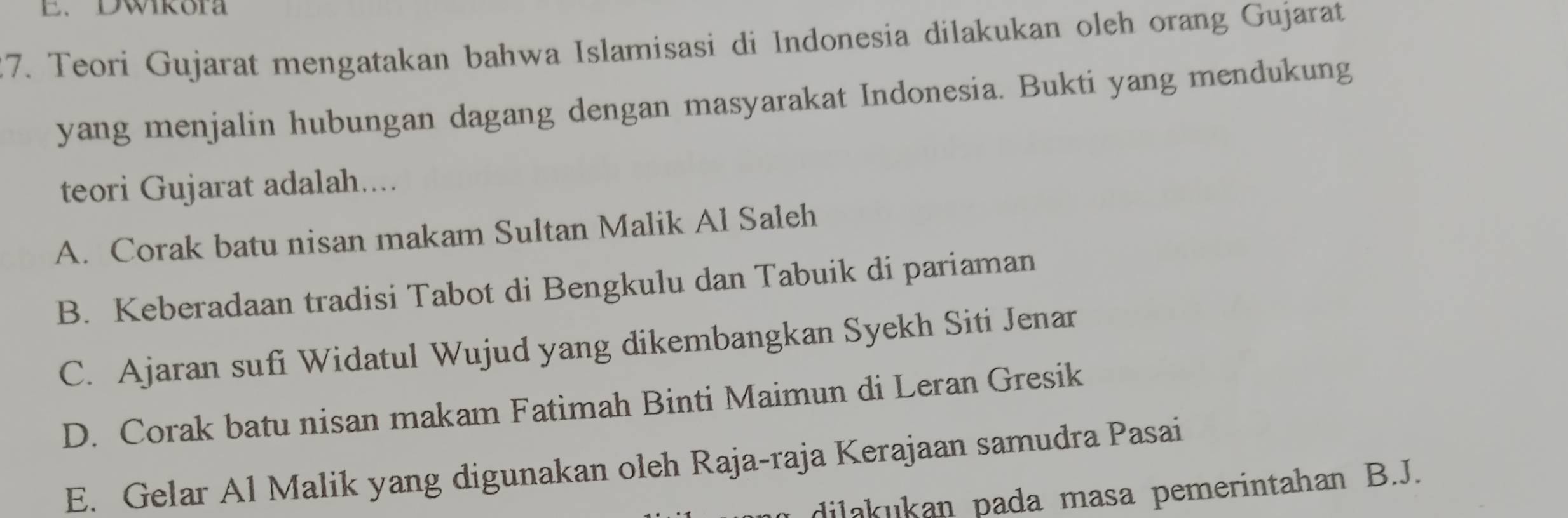 Dwikora
27. Teori Gujarat mengatakan bahwa Islamisasi di Indonesia dilakukan oleh orang Gujarat
yang menjalin hubungan dagang dengan masyarakat Indonesia. Bukti yang mendukung
teori Gujarat adalah....
A. Corak batu nisan makam Sultan Malik Al Saleh
B. Keberadaan tradisi Tabot di Bengkulu dan Tabuik di pariaman
C. Ajaran sufi Widatul Wujud yang dikembangkan Syekh Siti Jenar
D. Corak batu nisan makam Fatimah Binti Maimun di Leran Gresik
E. Gelar Al Malik yang digunakan oleh Raja-raja Kerajaan samudra Pasai
dilakukan pada masa pemerintahan B.J.