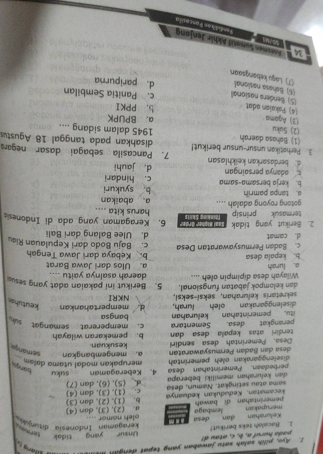 Ayo, pilih salah satu jawaban yang tepat dengan mei
* silan 
pada huruf a, b, c, atau d!
1. Bacalah teks berikut! Unsur yang tidak termase
keragaman Indonesia ditunjukk
Kelurahan dan desa m oleh nomor ....
merupakan lembaga
a. (2), (3), dan (4)
pemerintahan di bawah
kecamatan. Kedudukan keduanya b. (1), (2), dan (3)
sama atau setingkat. Namun, desa c. (1), (3), dan (4)
dan kelurahan memiliki beberapa d. (5), (6), dan (7)
perbedaan. Pemerintahan desa 4. Keberagaman suku
bangs
diselenggarakan oleh pemerintah merupakan modal utama dalam ....
desa dan Badan Permusyawaratan a. mengembangkan semangar
Desa. Pemerintah desa sendiri
kesukuan.
terdiri atas kepala desa dan b. pemekaran wilayah
perangkat desa. Sementara c. mempererat semangat suk 
itu, pemerintahan kelurahan bangsa
diselenggarakan oleh lurah, d. mempertahankan keutuhan
sekretaris kelurahan, seksi-seksi, NKRI
dan kelompok jabatan fungsional. 5. Berikut ini pakaian adat yang sesu
Wilayah desa dipimpin oleh .... daerah asalnya yaitu ....
a. lurah a. Ulos dari Jawa Barat
b. kepala desa b. Kebaya dari Jawa Tengah
c. Badan Permusyawaratan Desa c. Baju Bodo dari Kepulauan Riau
d. camat d. Ulee Balang dari Bali
2. Berikut yang tidak Soal Higher Order 6. Keragaman yang ada di Indonesia
termasuk prinsip Thinking Skills
harus kita ....
gotong royong adalah .... a. abaikan
a. tanpa pamrih b. syukuri
b. kerja bersama-sama c. hindari
c. adanya persaingan d. jauhi
d. berdasarkan keikhlasan 7. Pancasila sebagai dasar negara
3. Perhatikan unsur-unsur berikut! disahkan pada tanggal 18 Agustus
(1) Bahasa daerah 1945 dalam sidang ....
(2) Suku
(3) Agama a. BPUPK
(4) Pakaian adat
b. PPKI
(5) Bendera nasional
c. Panitia Sembilan
(6) Bahasa nasional
d. paripurna
(7) Lagu kebangsaan
34 Asesmen Sumatif Akhir Jenjang
SD/M1 Pendidikan Pancasila