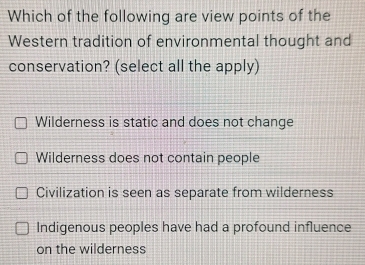 Which of the following are view points of the
Western tradition of environmental thought and
conservation? (select all the apply)
Wilderness is static and does not change
Wilderness does not contain people
Civilization is seen as separate from wilderness
Indigenous peoples have had a profound influence
on the wilderness