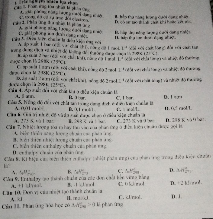 Trắc nghiệm nhiều lựa chọn
Cầu 1. Phân ứng tóa nhiệt là phản ứng
A. giải phỏng năng lượng dưới dạng nhiệt.
C. trong đó có sự trao đổi electron. B. hấp thụ năng lượng dưới dạng nhiệt.
Câu 2. Phân ứng thu nhiệt là phản ứng D. có sự tạo thành chất khi hoặc kết tủa.
A. giải phóng năng lượng dưới dạng nhiệt B. hấp thụ năng lượng dưới dạng nhiệt.
C. giải phóng ion dưới dạng nhiệt. D. hấp thụ ion dưới dạng nhiệt.
Câu 3. Điều kiện chuẩn là điều kiện ứng với
A, áp suất 1 bar (đổi với chất khí), nồng độ 1 mol. L^(-1) (đối với chất lông) đổi với chất tan
trong dung dịch và nhiệt độ không đổi thường được chọn là 298k (25°C).
B áp suất 2 bar (đối với chất khí), nồng độ 1 mol. L^(-1)
được chọn là 298K (25°C) (đối với chất lóng) và nhiệt độ thường
C. áp suất 1 atm (đổi với chất khí), nồng độ 2 mol. L^(-1)
được chọn là 298K (25°C). (đối với chất lóng) và nhiệt độ thường
D. áp suất 2 atm (đổi với chất khí), nồng độ 2mol.L^(-1)
được chọn là 90 K (25°C). (đối với chất lỏng) và nhiệt độ thường
Câu 4. Ap suất đổi với chất khí ở điều kiện chuẩn là
A. 0 atm. B. 0 bar. C. l bar. D. 1 atm.
Câu 5. Nồng độ đối với chất tan trong dung dịch ở điều kiện chuẩn là
A. 0,01 mol/L. B. 0,1 mol/L. C. 1 mol/L. D. 0,5 mol/L.
Câu 6. Giá trị nhiệt độ và áp suất được chọn ở điều kiện chuân là
A. 273 K và 1 bar. B. 298 K và 1 bar. C. 273 K và 0 bar. D. 298 K và 0 bar.
Câu 7. Nhiệt lượng tỏa ra hay thu vào của phản ứng ở điều kiện chuẩn được gọi là
A. biển thiên năng lượng chuẩn của phản ứng.
B. biển thiên nhiệt lượng chuân của phân ứng.
C. biến thiên enthalpy chuân của phản ứng.
D. enthalpy chuân của phán ứng.
Câu 8. Kí hiệu của biển thiên enthalpy (nhiệt phản ứng) của phản ứng trong điều kiện chuân
là?
A. △ _fH_(298)^o. B. △ _fH_(273)^o. C. △ _rH_(298)^o. D. △ _rH_(273)^o.
Câu 9. Enthalpy tạo thành chuẩn của các đơn chất bền vững bằng
A. +1 kJ/mol. B. -1 kJ/mol. C. 0 kJ/mol. D. +2 kJ/mol.
Câu 10. Đơn vị của nhiệt tạo thành chuẩn là
A. kJ. B. mol/kJ. C. kJ/mol. D. J.
Câu 11. Phản ứng hóa học có △ _rH_(298)^o>0 là phân ứng